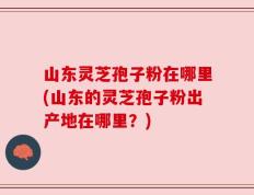 山东灵芝孢子粉在哪里(山东的灵芝孢子粉出产地在哪里？)