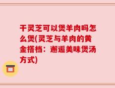 干灵芝可以煲羊肉吗怎么煲(灵芝与羊肉的黄金搭档：邂逅美味煲汤方式)