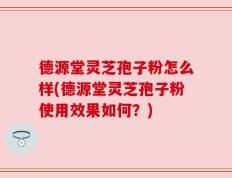 德源堂灵芝孢子粉怎么样(德源堂灵芝孢子粉使用效果如何？)