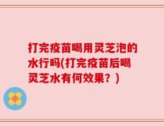 打完疫苗喝用灵芝泡的水行吗(打完疫苗后喝灵芝水有何效果？)