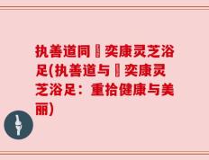执善道同興奕康灵芝浴足(执善道与興奕康灵芝浴足：重拾健康与美丽)