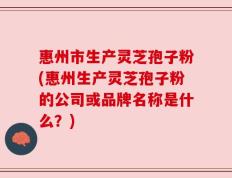 惠州市生产灵芝孢子粉(惠州生产灵芝孢子粉的公司或品牌名称是什么？)