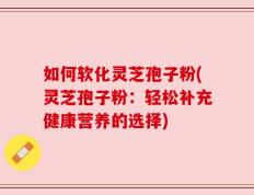 如何软化灵芝孢子粉(灵芝孢子粉：轻松补充健康营养的选择)