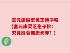 富元康破壁灵芝孢子粉(富元康灵芝孢子粉：究竟能否健康长寿？)