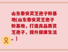 山东泰安灵芝孢子粉基地(山东泰安灵芝孢子粉基地，打造高品质灵芝孢子，提升健康生活。)