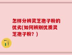 怎样分辨灵芝孢子粉的优劣(如何辨别优质灵芝孢子粉？)
