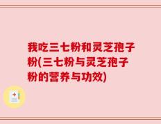 我吃三七粉和灵芝孢子粉(三七粉与灵芝孢子粉的营养与功效)