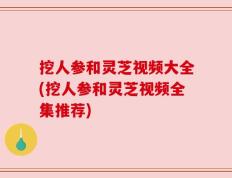 挖人参和灵芝视频大全(挖人参和灵芝视频全集推荐)