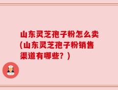 山东灵芝孢子粉怎么卖(山东灵芝孢子粉销售渠道有哪些？)