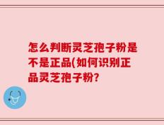怎么判断灵芝孢子粉是不是正品(如何识别正品灵芝孢子粉？