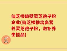 仙芝楼破壁灵芝孢子粉企业(仙芝楼推出高营养灵芝孢子粉，滋补养生佳品)