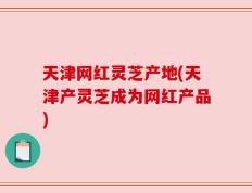 天津网红灵芝产地(天津产灵芝成为网红产品)