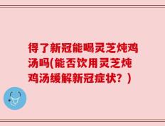 得了新冠能喝灵芝炖鸡汤吗(能否饮用灵芝炖鸡汤缓解新冠症状？)