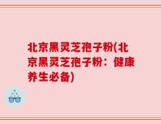 北京黑灵芝孢子粉(北京黑灵芝孢子粉：健康养生必备)