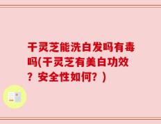 干灵芝能洗白发吗有毒吗(干灵芝有美白功效？安全性如何？)