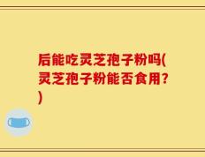 后能吃灵芝孢子粉吗(灵芝孢子粉能否食用？)