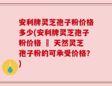 安利牌灵芝孢子粉价格多少(安利牌灵芝孢子粉价格 – 天然灵芝孢子粉的可承受价格？)