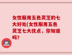女性服用五色灵芝的七大好处(女性服用五色灵芝七大优点，你知道吗？