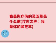 我是你疗伤的灵芝草是什么歌(疗愈之声：我是你的灵芝草)