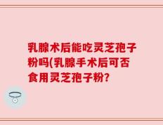 乳腺术后能吃灵芝孢子粉吗(乳腺手术后可否食用灵芝孢子粉？