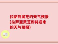 拉萨到灵芝的天气预报(拉萨至灵芝即将迎来的天气预报)