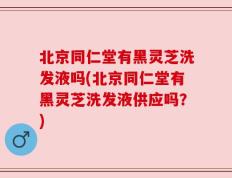 北京同仁堂有黑灵芝洗发液吗(北京同仁堂有黑灵芝洗发液供应吗？)