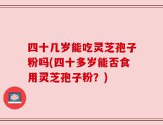 四十几岁能吃灵芝孢子粉吗(四十多岁能否食用灵芝孢子粉？)