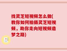 找灵芝短视频怎么做(教你如何拍摄灵芝短视频，助你走向短视频造梦之路)