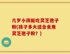 几岁小孩能吃灵芝孢子粉(孩子多大适合食用灵芝孢子粉？)