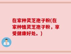 在家种灵芝孢子粉(在家种植灵芝孢子粉，享受健康好处。)