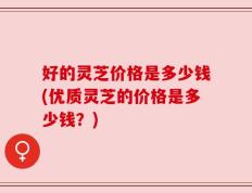 好的灵芝价格是多少钱(优质灵芝的价格是多少钱？)