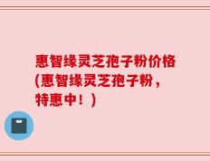 惠智缘灵芝孢子粉价格(惠智缘灵芝孢子粉，特惠中！)