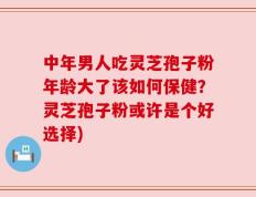 中年男人吃灵芝孢子粉年龄大了该如何保健？灵芝孢子粉或许是个好选择)
