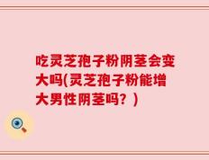 吃灵芝孢子粉阴茎会变大吗(灵芝孢子粉能增大男性阴茎吗？)