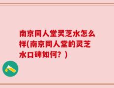 南京同人堂灵芝水怎么样(南京同人堂的灵芝水口碑如何？)