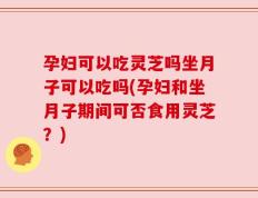 孕妇可以吃灵芝吗坐月子可以吃吗(孕妇和坐月子期间可否食用灵芝？)