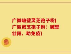 广微破壁灵芝孢子粉(广微灵芝孢子粉：破壁壮阳、助免疫)