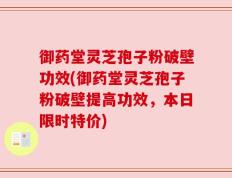 御药堂灵芝孢子粉破壁功效(御药堂灵芝孢子粉破壁提高功效，本日限时特价)