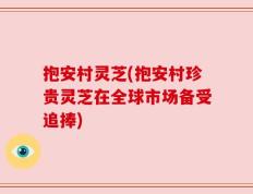 抱安村灵芝(抱安村珍贵灵芝在全球市场备受追捧)