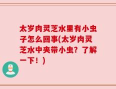 太岁肉灵芝水里有小虫子怎么回事(太岁肉灵芝水中夹带小虫？了解一下！)