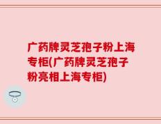 广药牌灵芝孢子粉上海专柜(广药牌灵芝孢子粉亮相上海专柜)