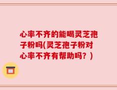 心率不齐的能喝灵芝孢子粉吗(灵芝孢子粉对心率不齐有帮助吗？)