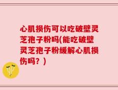 心肌损伤可以吃破壁灵芝孢子粉吗(能吃破壁灵芝孢子粉缓解心肌损伤吗？)