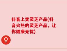 抖音上卖灵芝产品(抖音火热的灵芝产品，让你健康无忧)