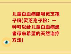 儿童白血病能喝灵芝孢子粉(灵芝孢子粉：一种可以给儿童白血病患者带来希望的天然治疗方法)