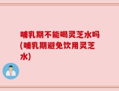 哺乳期不能喝灵芝水吗(哺乳期避免饮用灵芝水)