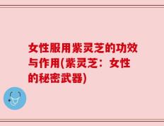 女性服用紫灵芝的功效与作用(紫灵芝：女性的秘密武器)