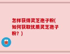 怎样获得灵芝孢子粉(如何获取优质灵芝孢子粉？)