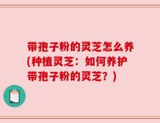 带孢子粉的灵芝怎么养(种植灵芝：如何养护带孢子粉的灵芝？)