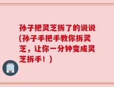 孙子把灵芝拆了的说说(孙子手把手教你拆灵芝，让你一分钟变成灵芝拆手！)